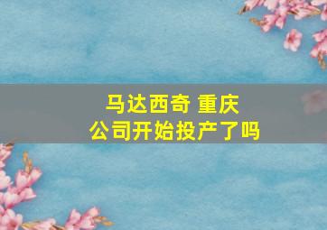 马达西奇 重庆 公司开始投产了吗